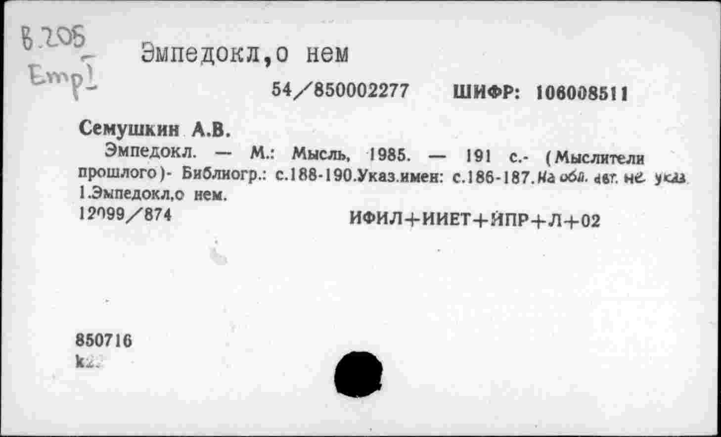 ﻿В105
м г- Эмпедокл,о нем
Г-	54/850002277 ШИФР: 106008511
Семушкин А.В.
Эмпедокл. М.: Мысль, 1985. — 191 с.- (Мыслители прошлого)- Библиогр.: с.188-190.Указимен: с.186-187.На оба. авт. не. 1.Эмпедокл,о нем.
12099/874	ИФИЛ+ИИЕТ+ЙПР+Л-+-02
850716 1и.